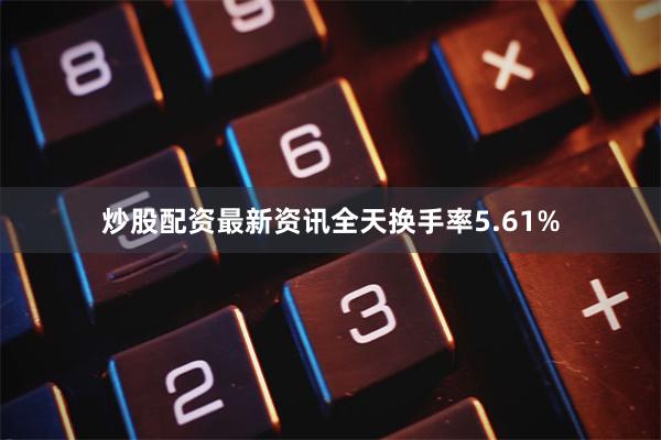 炒股配资最新资讯全天换手率5.61%