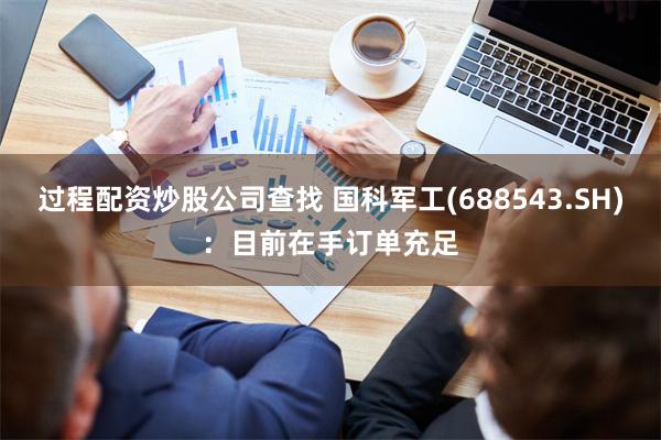 过程配资炒股公司查找 国科军工(688543.SH)：目前在手订单充足