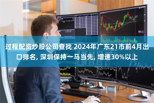过程配资炒股公司查找 2024年广东21市前4月出口排名, 深圳保持一马当先, 增速30%以上