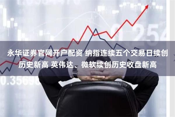 永华证券官网开户配资 纳指连续五个交易日续创历史新高 英伟达、微软续创历史收盘新高