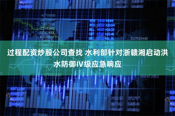 过程配资炒股公司查找 水利部针对浙赣湘启动洪水防御Ⅳ级应急响应
