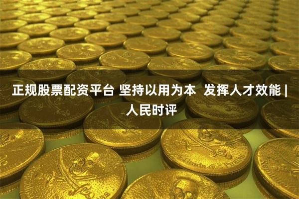 正规股票配资平台 坚持以用为本  发挥人才效能 | 人民时评