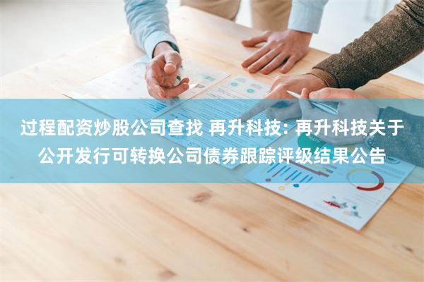 过程配资炒股公司查找 再升科技: 再升科技关于公开发行可转换公司债券跟踪评级结果公告