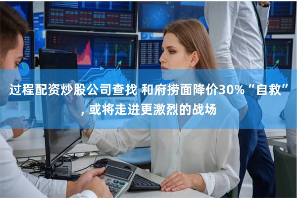 过程配资炒股公司查找 和府捞面降价30%“自救”, 或将走进更激烈的战场
