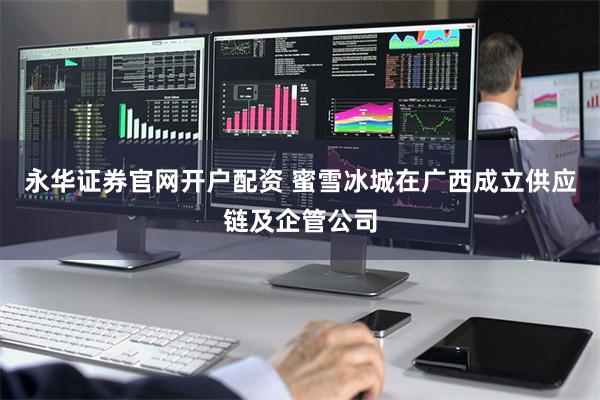 永华证券官网开户配资 蜜雪冰城在广西成立供应链及企管公司