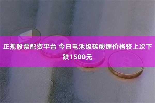 正规股票配资平台 今日电池级碳酸锂价格较上次下跌1500元