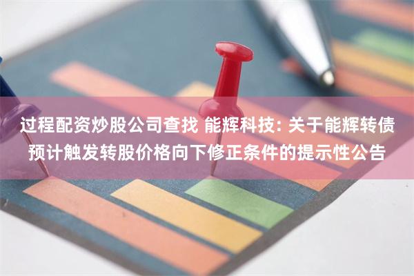 过程配资炒股公司查找 能辉科技: 关于能辉转债预计触发转股价格向下修正条件的提示性公告