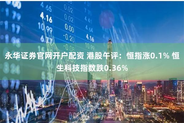 永华证券官网开户配资 港股午评：恒指涨0.1% 恒生科技指数跌0.36%