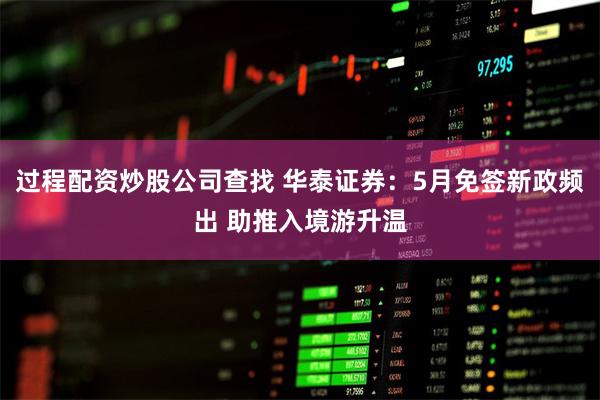 过程配资炒股公司查找 华泰证券：5月免签新政频出 助推入境游升温