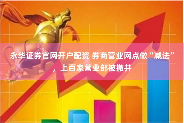 永华证券官网开户配资 券商营业网点做“减法”，上百家营业部被撤并