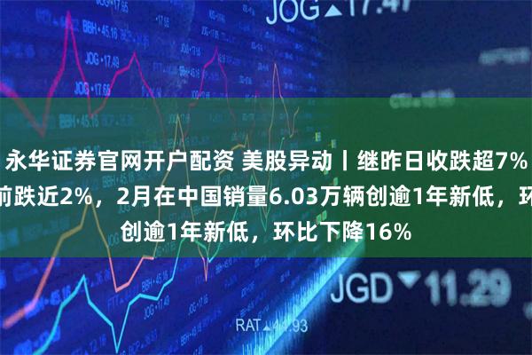 永华证券官网开户配资 美股异动丨继昨日收跌超7%后特斯拉盘前跌近2%，2月在中国销量6.03万辆创逾1年新低，环比下降16%