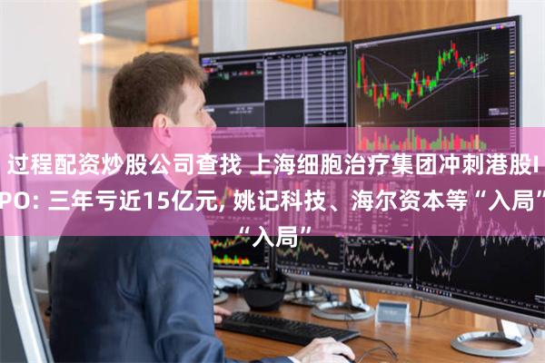 过程配资炒股公司查找 上海细胞治疗集团冲刺港股IPO: 三年亏近15亿元, 姚记科技、海尔资本等“入局”