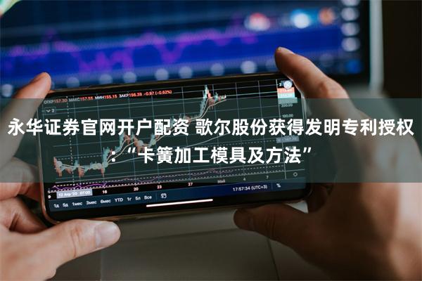 永华证券官网开户配资 歌尔股份获得发明专利授权: “卡簧加工模具及方法”
