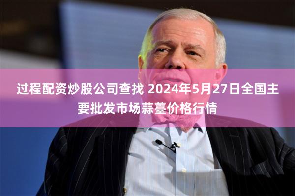 过程配资炒股公司查找 2024年5月27日全国主要批发市场蒜薹价格行情