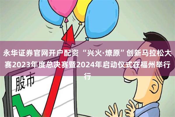 永华证券官网开户配资 “兴火·燎原”创新马拉松大赛2023年度总决赛暨2024年启动仪式在福州举行