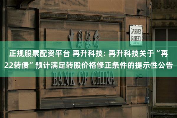正规股票配资平台 再升科技: 再升科技关于“再22转债”预计满足转股价格修正条件的提示性公告