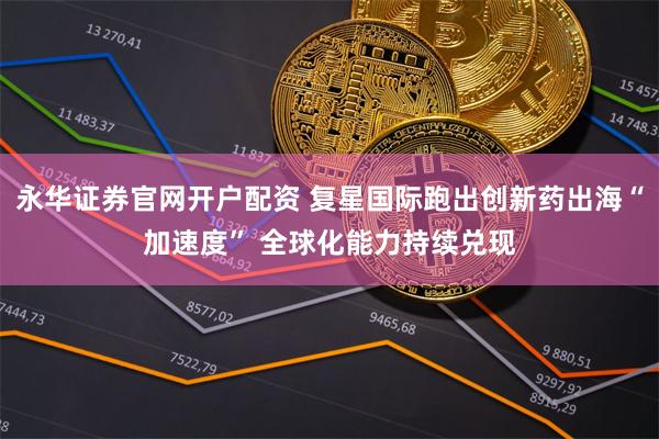 永华证券官网开户配资 复星国际跑出创新药出海“加速度” 全球化能力持续兑现
