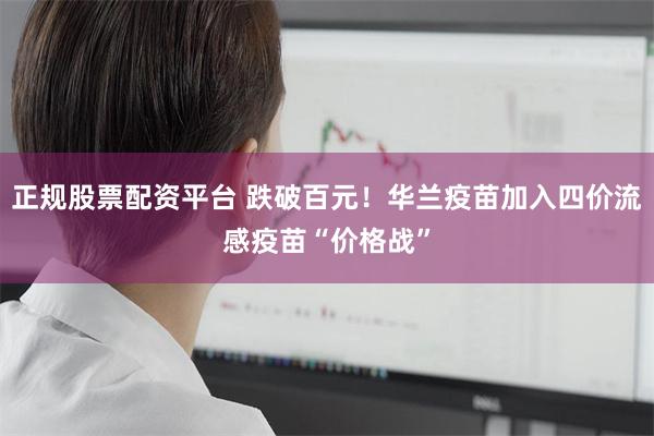 正规股票配资平台 跌破百元！华兰疫苗加入四价流感疫苗“价格战”