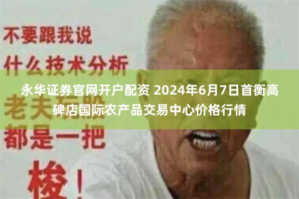 永华证券官网开户配资 2024年6月7日首衡高碑店国际农产品交易中心价格行情