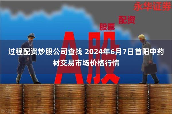 过程配资炒股公司查找 2024年6月7日首阳中药材交易市场价格行情