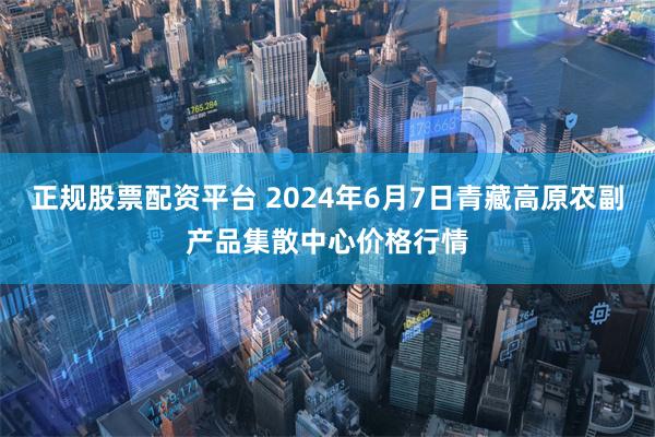 正规股票配资平台 2024年6月7日青藏高原农副产品集散中心价格行情