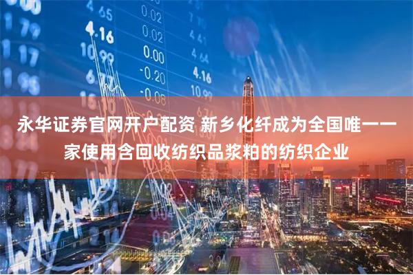 永华证券官网开户配资 新乡化纤成为全国唯一一家使用含回收纺织品浆粕的纺织企业