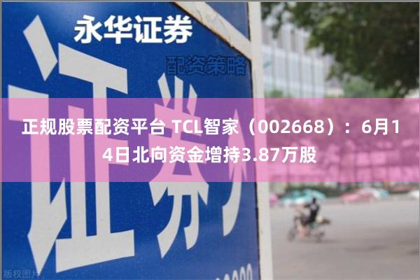 正规股票配资平台 TCL智家（002668）：6月14日北向资金增持3.87万股
