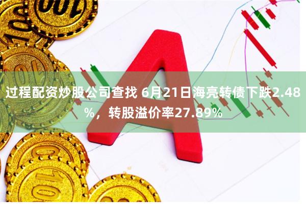 过程配资炒股公司查找 6月21日海亮转债下跌2.48%，转股溢价率27.89%