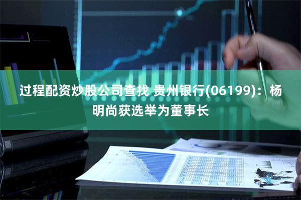 过程配资炒股公司查找 贵州银行(06199)：杨明尚获选举为董事长