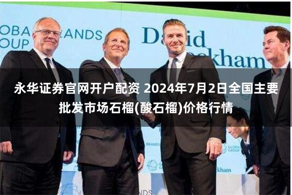 永华证券官网开户配资 2024年7月2日全国主要批发市场石榴(酸石榴)价格行情