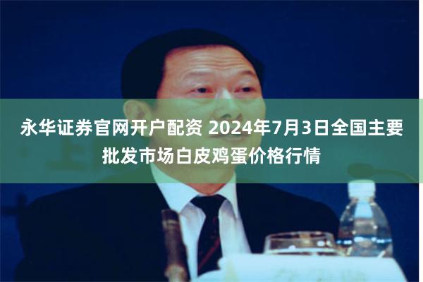 永华证券官网开户配资 2024年7月3日全国主要批发市场白皮鸡蛋价格行情