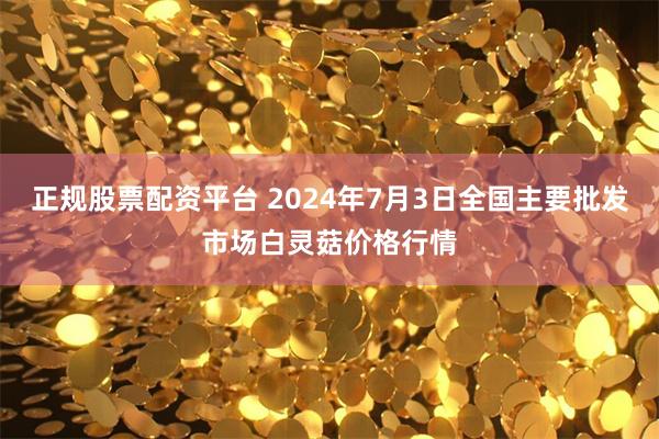 正规股票配资平台 2024年7月3日全国主要批发市场白灵菇价格行情