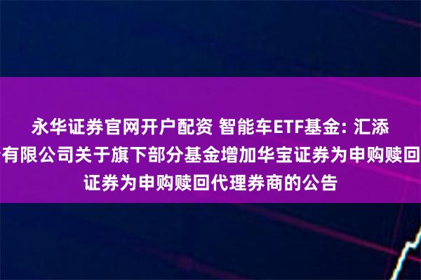 永华证券官网开户配资 智能车ETF基金: 汇添富基金管理股份有限公司关于旗下部分基金增加华宝证券为申购赎回代理券商的公告