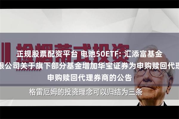 正规股票配资平台 电池50ETF: 汇添富基金管理股份有限公司关于旗下部分基金增加华宝证券为申购赎回代理券商的公告