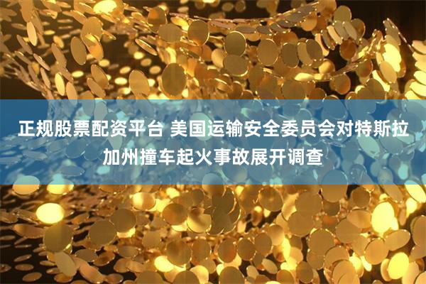 正规股票配资平台 美国运输安全委员会对特斯拉加州撞车起火事故展开调查