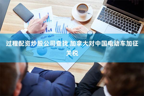过程配资炒股公司查找 加拿大对中国电动车加征关税