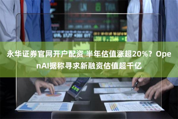 永华证券官网开户配资 半年估值涨超20%？OpenAI据称寻求新融资估值超千亿