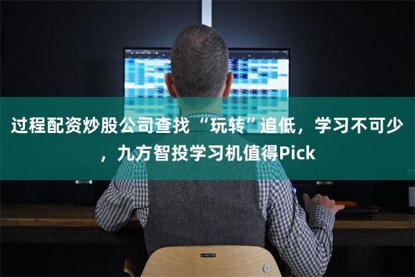 过程配资炒股公司查找 “玩转”追低，学习不可少，九方智投学习机值得Pick
