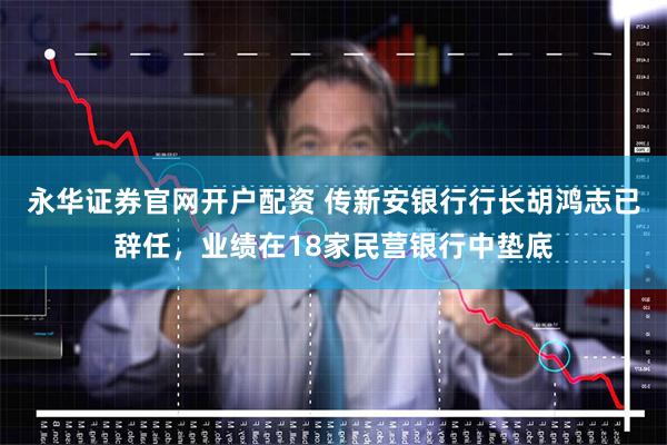 永华证券官网开户配资 传新安银行行长胡鸿志已辞任，业绩在18家民营银行中垫底