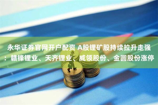 永华证券官网开户配资 A股锂矿股持续拉升走强：赣锋锂业、天齐锂业、威领股份、金圆股份涨停