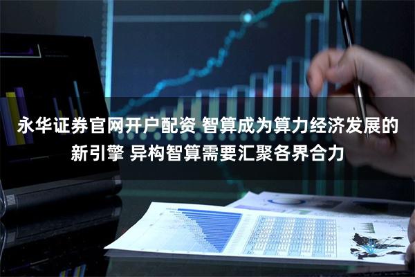永华证券官网开户配资 智算成为算力经济发展的新引擎 异构智算需要汇聚各界合力