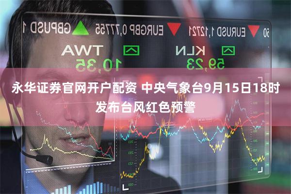 永华证券官网开户配资 中央气象台9月15日18时发布台风红色预警