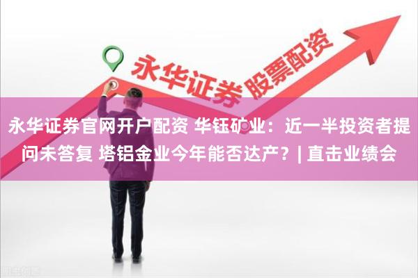 永华证券官网开户配资 华钰矿业：近一半投资者提问未答复 塔铝金业今年能否达产？| 直击业绩会