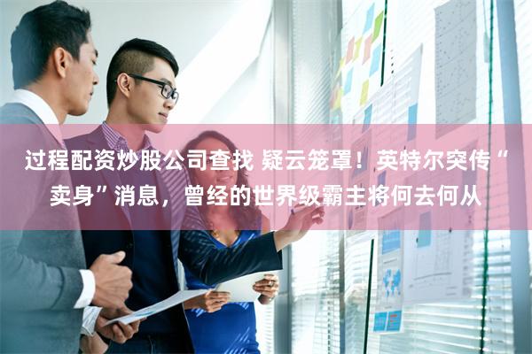 过程配资炒股公司查找 疑云笼罩！英特尔突传“卖身”消息，曾经的世界级霸主将何去何从
