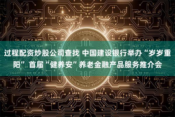 过程配资炒股公司查找 中国建设银行举办“岁岁重阳” 首届“健养安”养老金融产品服务推介会