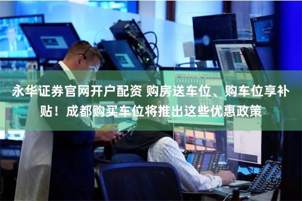 永华证券官网开户配资 购房送车位、购车位享补贴！成都购买车位将推出这些优惠政策