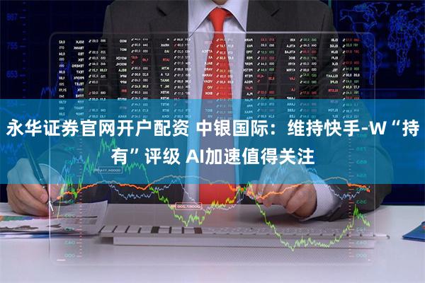 永华证券官网开户配资 中银国际：维持快手-W“持有”评级 AI加速值得关注