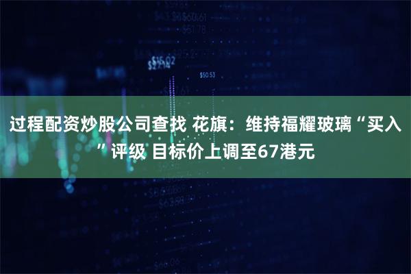 过程配资炒股公司查找 花旗：维持福耀玻璃“买入”评级 目标价上调至67港元