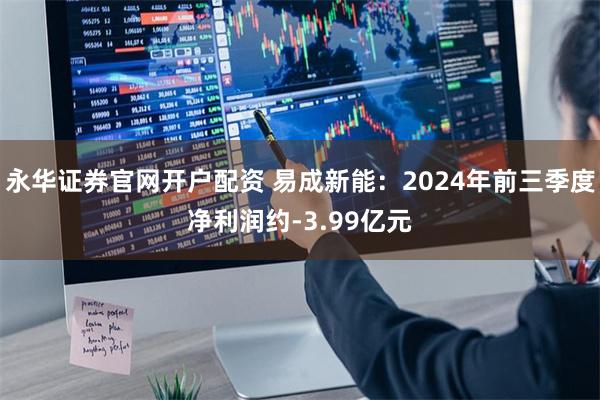 永华证券官网开户配资 易成新能：2024年前三季度净利润约-3.99亿元