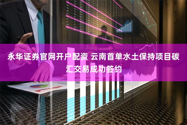 永华证券官网开户配资 云南首单水土保持项目碳汇交易成功签约